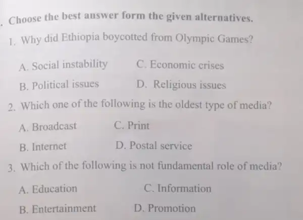 Choose the best answer form the given alternatives.
1. Why did Ethiopia boycotted from Olympic Games?
A. Social instability
C. Economic crises
B. Political issues
D. Religious issues
2. Which one of the following is the oldest type of media?
A. Broadcast
C. Print
B. Internet
D. Postal service
3. Which of the following is not fundamental role of media?
A. Education
C. Information
B. Entertainment
D. Promotion