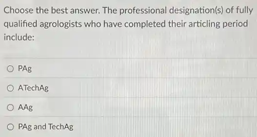 Choose the best answer The professional designation(s) of fully
qualified agrologists who have completed their articling period
include:
PAg
ATechAg
AAg
PAg and TechAg