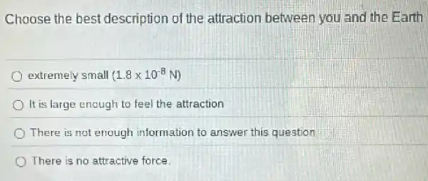 Choose the best description of the attraction between you and the Earth
extremely small (1.8times 10^-8N)
It is large enough to feel the attraction
There is not enough information to answer this question
There is no attractive force.