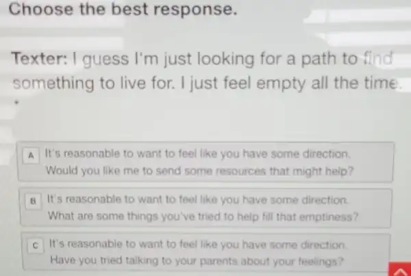 Choose the best response.
Texter: I guess I'm just looking for a path to find
something to live for. I just feel empty all the time
A It's reasonable to want to feel like you have some direction.
Would you like me to send some resources that might help?
B It's reasonable to want to feel like you have some direction.
What are some things you've tried to help fill that emptiness?
It's reasonable to want to feel like you have some direction. C
Have you tried talking to your parents about your feelings?