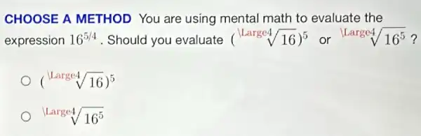 CHOOSE A METHOD You are using mental math to evaluate the
expression 16^5/4 . Should you evaluate (sqrt [LLarge4](sqrt (16)))^5 or sqrt [Largesqrt [4](16^5) ?
(sqrt [Large4](sqrt (16)))^5
sqrt (Large4)sqrt (16^5)