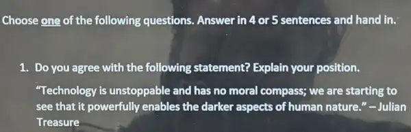 Choose one of the following questions. Answer in 4 or 5 sentences and hand in.
1. Do you agree with the following statement?Explain your position.
"Technology is unstoppable and has no moral compass; we are starting to
see that it powerfully enables the darker aspects of human nature "-Julian
Treasure