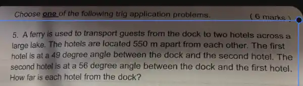 Choose one of the following trig application problems.
5. A ferry is used to transport guests from the dock to two hotels across a
large lake. The hotels are located 550 m apart from each other.The first
hotel is at a 49 degree angle between the dock and the second hotel. The
second hotel is at a 56 degree angle between the dock and the first hotel.
How far is each hotel from the dock?
( 6 marks)