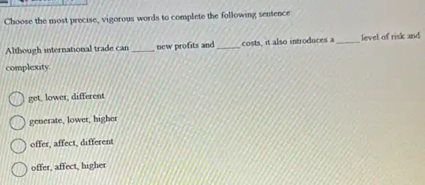 Choose the most precise vigorous words to complete the following sentence:
Although international trade can __ new profits and __ costs, it also introduces a __ level of risk and
complexity.
get, lower, different
generate, lower, higher
offer, affect, different
offer, affect, higher