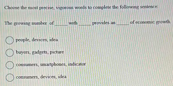 Choose the most precise vigorous words to complete the following sentence:
The growing number of __ with __ provides an __ of economic growth
people, devices, idea
buyers, gadgets, picture
consumers, smartphones indicator
consumers, devices, idea