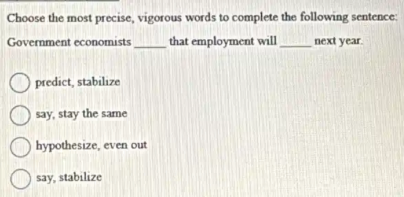 Choose the most precise vigorous words to complete the following sentence:
Government economists __ that employment will __ next year.
predict, stabilize
say, stay the same
hypothesize, even out
say, stabilize