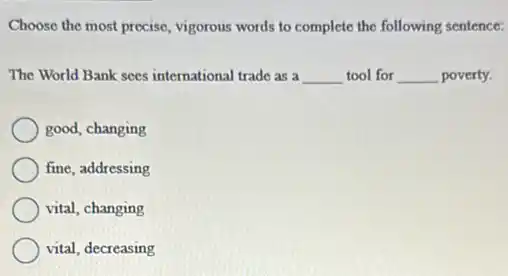 Choose the most precise vigorous words to complete the following sentence:
The World Bank sees international trade as a __ tool for __ poverty.
good, changing
fine, addressing
vital, changing
vital, decreasing