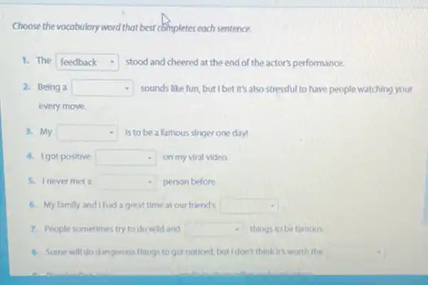 Choose the vocabulary word that best completes each sentence.
1. The square  . stood and cheered at the end of the actor's performance.
2. Being a square  sounds like fun, but I bet It's also stressful to have people watching your
every move.
3. My square  Is to be a famous singer one day!
4. Igot positive square  on my viral video.
5. Inever met a square  person before.
6. My family and I had a great time at our friend's square 
7. People sometimes try to do wild and square  things to be famous.
8. Some will do dangerous things to get noticed, but I don't think it's worth the square