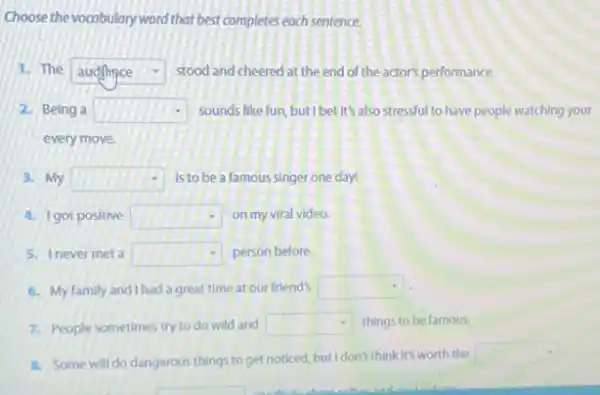 Choose the vocabulary word that best completes each sentence.
1. The square  stood and cheered at the end of the actor's performance.
2. Being a square  sounds like fun, but I bet it's also stressful to have people watching your
every move.
3. My square  Is to be a famous singer one day!
A. Igot positive square  on my viral video.
5. Inever meta square  person before
6. My family and Ihad a great time at our friend's square 
7. People sometimes try to do wild and square  things to be famous.
8. Some will do dangerous things to get noticed but I don't think it's worth the
square