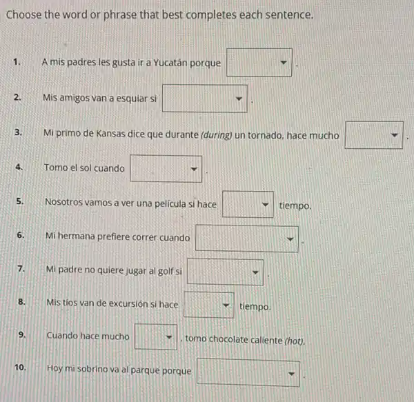 Choose the word or phrase that best completes each sentence.
1. A mis padres les gusta ir a Yucatán porque square 
2.Mis amigos van a esquiar si square 
3.Mi primo de Kansas dice que durante (during)un tornado, hace mucho square 
4.Tomo el sol cuando square 
5.Nosotros vamos a ver una película si hace square  tiempo.
6. Mi hermana prefiere correr cuando square 
7. Mi padre no quiere jugar al golf si square 
8. Mis tios van de excursión si hace square  tiempo.
9. Cuando hace mucho square  tomo chocolate caliente (hot).
10. Hoy mi sobrino va al parque porque
square