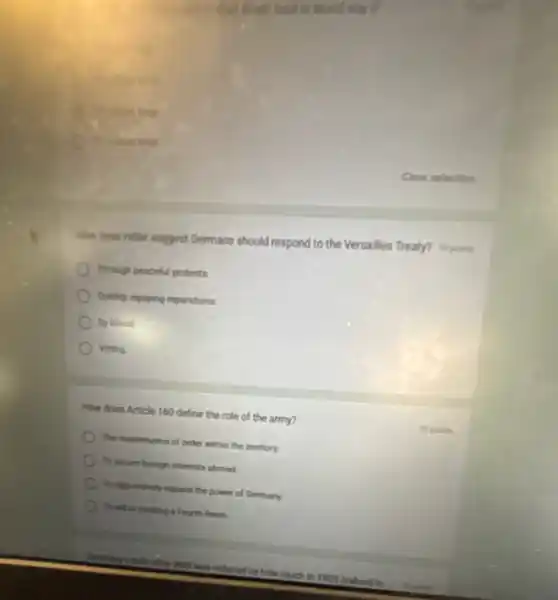 C
How does Hider suggest Germans should respond to the Versalles Treaty? It points
Though peaceful protests
Quickly repoying reparations
By blood
Voting
How does Article 160 define the role of the army?
The maintenance of order within the territory.
To secret foreign interests abroad
) To aggressively expand the power of Germany.
To aid in creating a Fourth Reich.
Monkes