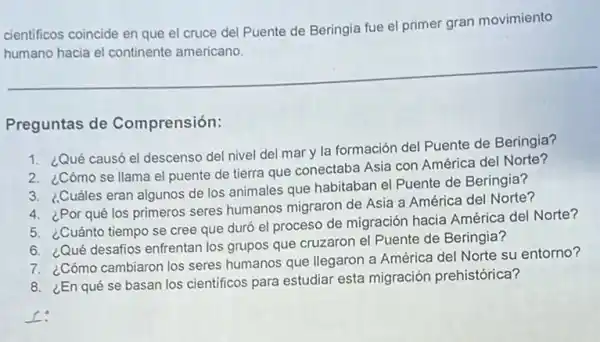 cientificos coincide en que el cruce del Puente de Beringia fue el primer gran movimiento
humano hacia el continente americano.
Preguntas de Comprensión:
1. ¿Qué causó el descenso del nivel del mar y la formación del Puente de Beringia?
2. ¿Cómo se llama el puente de tierra que conectaba Asia con América del Norte?
3. ¿Cuáles eran algunos de los animales que habitaban el Puente de Beringia?
4. ¿Por qué los primeros seres humanos migraron de Asia a América del Norte?
5. ¿Cuánto tiempo se cree que duró el proceso de migración hacia América del Norte?
6. ¿Qué desafios enfrentan los grupos que cruzaron el Puente de Beringia?
7. ¿Cómo cambiaron los seres humanos que llegaron a América del Norte su entorno?
8. ¿En qué se basan los cientificos para estudiar esta migración prehistórica?