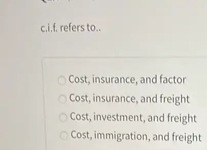 c.i.f. refers to.
Cost, insurance, and factor
Cost, insurance, and freight
Cost, investment, and freight
Cost, immigration, and freight