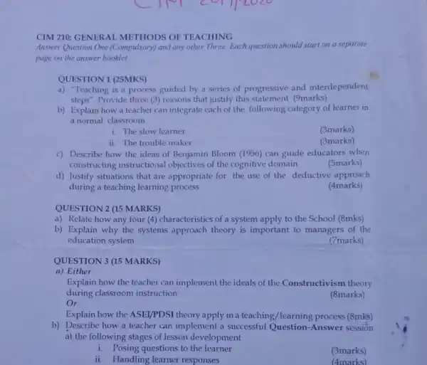 CIM 210: GENERA L METHODS OF TEACHING
Answer Question One (Compulsory) and any other Three. Each question should start on a separate
page on the answer booklet
QUESTION 1 (25MKS)
a) "Teaching is a process guided by a series of progressive and interdependent
steps". Provide three (3) reasons that justify this statement (9marks)
b) Explain how a teacher can integrate each of the following category of learner in
a normal classroom
1. The slow learner
(3marks)
ii. The trouble maker
(3marks)
c) Describe how the ideas of Benjamin Bloom (1956) can guide educators when
constructing instructional objectives of the cognitive domain
(5marks)
d) Justify situations that are appropriate for the use of the deductive approach
during a teaching learning process
(4marks)
QUESTION 2 (15 MARKS)
a) Relate how any four (4) characteristic:of a system apply to the School (8mks)
b) Explain why the systems approach theory is important to managers of the
education system
(7marks)
QUESTION 3 (15 MARKS)
a) Either
Explain how the teacher can implement the ideals of the Constructivism theory
during classroom instruction
(8marks)
Or
Explain how the ASEI/PDSI theory apply in a teaching /learning process (8mks)
b) Describe how a teacher can implement a successful Question-Answer session
at the following stages of lesson development
i. Posing questions to the learner
(3marks)
ii. Handling learner responses
(4marks)