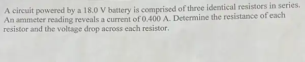 A circuit powered by a 18.0 V battery is comprised of three identical resistors in series.
An ammeter reading reveals a current of 0.400 A. Determine the resistance of each
resistor and the voltage drop across each resistor.