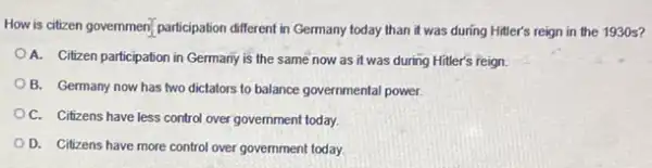 How is citizen government participation different in Germany today than it was during Hitler's reign in the 1930 s?
A. Citizen participation in Germany is the same now as it was during Hitler's reign.
B. Germany now has two dictators to balance governmental power.
OC. Citizens have less control over government today.
D. Citizens have more control over government today.