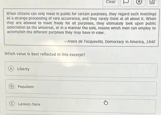 When citizens can only meet in public for certain purposes, they regard such meetings
as a strange proceeding of rare occurrence, and they rarely think at all about it. When
they are allowed to meet freely for all purposes, they ultimately look upon public
association as the universal or in a manner the sole, means which men can employ to
accomplish the different purposes they may have in view.
-Alexis de Tocqueville, Democracy in America, 1840
Which value is best reflected in this excerpt?
A Liberty
B Populism
C Laissez-faire