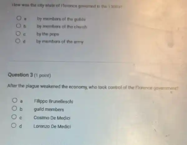 How was the city-state of Horence governed in the 1300 s?
a by members of the gulds
b by members of the church
c by the pope
d by members of the army
Question 3(1 point)
After the plague weakened the economy, who took control of the Florence government?
a Filippo Brunelleschi
b guild members
C	Cosimo De Medicl
d Lorenzo De Medici