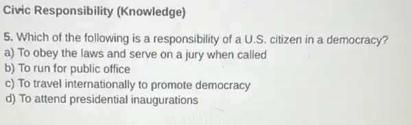 Civic Responsibility (Knowledge)
5. Which of the following is a responsibility of a U.S. citizen in a democracy?
a) To obey the laws and serve on a jury when called
b) To run for public office
c) To travel internationally to promote democracy
d) To attend presidential inaugurations