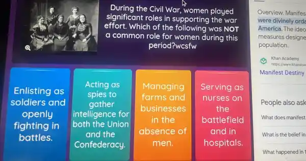 During the Civil War,women played
significant roles in supporting the war
effort.Which of the following was NOT
a I common role for women during this
period?wcsfw
Enlisting as
soldiers and
openly
fighting in
battles.
Acting as
spies to
gather
intelligence for
both the Union
and the
Confederacy.
Managing
farms s and
businesses
in the
absence of
men.
Serving as
nurses on
the
battlefield
and in
hospitals
Overview. Manifes
were divinely orde
America. The ideo
measures designe
population.
(4) Khan Khan Academy
Manifest Destiny
People also ask
What does manifest
What is the belief in
What happened in 1