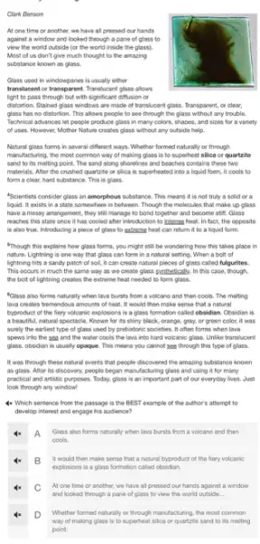 Clark Benson
At one time or another, we have all pressed our hands
against a window and looked through a pane of glass to
view the world outside (or the world inside the glass).
Most of us don't give much thought to the amazing
substance known as glass.
Glass used in windowpanes is usually either
translucent or transparent. Translucer t glass allows
light to pass through but with significant diffusion or
distortion. Stained glass windows are made of translucent glass. Transparent, or clear,
glass has no distortion This allows people to see through the glass without any trouble.
Technical advances let people produce glass in many colors, shapes, and sizes for a variety
of uses. However, Mother Nature creates glass without any outside help.
Natural glass forms in several different ways. Whether formed naturally or through
manufacturing, the most common way of making glass is to superheat silico or quartzite
sand to its melting point. The sand along shorelines and beaches contains these two
materials, After the crushed quartzite or silica is superheated into a liquid form, it cools to
form a clear, hard substance. This is glass.
Scientists consider glass an amorphous substance. This means it is not truly a sold or a
liquid. It exists in a state somewhere in between. Though the molecules that make up glass
have a messy arrangement they still manage to bond together and become stift. Glass
reaches this state once It has cooled after introduction to intense heat In fact, the opposite
is also true. Introducing a piece of glass to extreme heat can return it to a liquid feem.
"Though this explains how glass foems, you might still be wondering how this takes place in
nature. Lightning is one way that glass can form in a natural setting. When a bolt of
lightning hits a sandy patch of soi, it can create natural pieces of glass called fulgurites.
This occurs in much the same way as we create glass synthetically.In this case, though.
the bolt of lightning creates the extreme heat needed to form glass.
"Glass also forms naturally when lava bursts from a volcano and then cools.The melting
lava creates tremendous amounts of heat. It would then make sense that a natural
byproduct of the fiery volcanic explosions is a glass formation called obsidian Obsidian is
a beautiful, natural spectacle Known for its shiny black, orange, gray, or green color, it was
surely the earliest type of glass used by prehistoric societies. It often forms when lava
spews into the sea and the water cools the lava into hard volcaric glass. Unlike translucent
glass, obsidian is usually opaque. This means you cannot see through this type of glass.
It was through these natural events that people discovered the amazing substance known
as glass. After its discovery, people began manufacturing glass and using it for many
practical and artistic purposes.Today, glass is an important part of our everyday lives. Just
look through any window!
4x Which sentence from the passage is the BEST example of the author's attempt to
develop interest and engage his audience?
A Glass also forms naturally when lava bursts from a volcano and then
cools.
B It would then make sense that a natural byproduct of the fiery volcanic
explosions is a glass formation called obsidian.
At one time or another, we have all pressed our hands against a window
and looked through a pane of glass to view the world outside...
Whether formed naturally or through manufacturing, the most common
way of making glass is to superheat silica or quartzite sand to its melting
point.