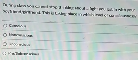 During class you cannot stop thinking about a fight you got in with your
boyfriend/girlfriend.
This is taking place in which level of consciousness?
Conscious
Nonconscious
Unconscious
Pre/Subconscious