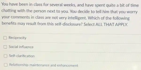 You have been in class for several weeks.and have spent quite a bit of time
chatting with the person next to you. You decide to tell him that you worry
your comments in class are not very intelligent . Which of the following
benefits may result from this self-disclosure? Select : ALL THAT APPLY.
Reciprocity
Social influence
D Self-clarification
Relationship maintenance and enhancement