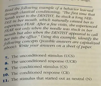 __
through classical cond,tioning: The vior learned bebavior
the following example of a
throught to the DENTIST be stuck a long NEE-
DLE in her mouth, wbich naturally caused ber to
experience My then the needle was stuck in ber
experience FEAR. After a few visits, she experienced
mouth but also when the DENTIST appeared to call
her into the office."Using tbis example, identif,the into
above); Write your answers on a shoet of paper.
following care your answers on a sbeet e capitalized
7. The unconditioned stimulus (UCS)
8. The unconditioned response (UCR)
9. The conditioned stimulus (CS)
10. The conditioned response (CR)
11. The stimulus that started out as neutral (N)