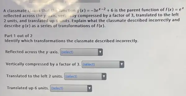 A classmate claims that the Junction g(x)=-3e^x-2+6 is the parent function of f(x)=e^x
reflected across the y -axis, vertically compressed by a factor of 3 translated to the left
2 units, and translated up 6 units. Explain what the classmate described incorrectly and
describe g(x) as a series of transformations of f(x)
Part 1 out of 2
Identify which transformations the classmate described incorrectly.
Reflected across the y -axis. (select) square 
Vertically compressed by a factor of 3. (select) square 
Translated to the left 2 units. (select) square 
Translated up 6 units (select) square