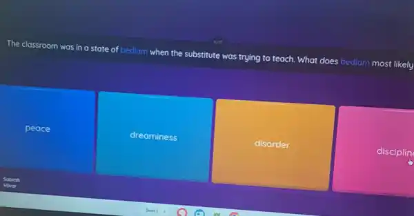 The classroom was in a state of bedlam when the substitute was trying to teach. What does bedlam most likely
peace
dreaminess
disorder
disciplin