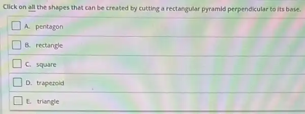 Click on all the shapes that can be created by cutting a rectangular pyramid perpendicular to its base.
A. pentagon
B. rectangle
C. square
D. trapezoid
E. triangle