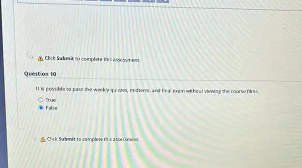 A Click Submit to complete this assessment.
Question 10
It is possible to pass the weekly quizzes, midterm and final exam without viewing the course films.
True
False
A Click Submit to complete this assessment.