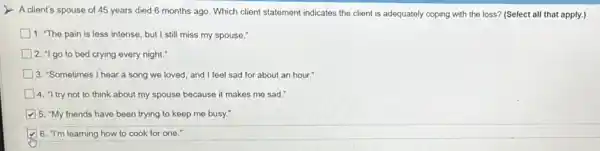 A client's spouse of 45 years died 6 months ago. Which client statement indicates the client is adequately coping with the loss? (Select all that apply.)
1. "The pain is less intense, but I still miss my spouse."
2. "I go to bed crying every night.
3. "Sometimes I hear a song we loved and I feel sad for about an hour."
4. "I try not to think about my spouse because it makes me sad."
5. "My friends have been trying to keep me busy."
6. "I'm learning how to cook for one."