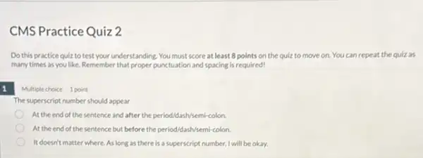 CMS Practice Quiz 2
Do this practice quiz to test your understanding. You must score at least 8 points on the quiz to move on. You can repeat the quiz as
many times as you like. Remember that proper punctuation and spacing is required!
Multiple choice 1 point
The superscript number should appear
At the end of the sentence and after the period/dash/semi-colon
At the end of the sentence but before the period/dash/semi-colon.
It doesn't matter where. As long as there is a superscript number, I will be okay.