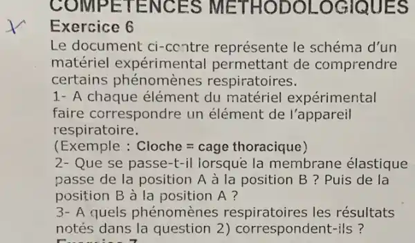 co MPETENCES METHODOLOGIQ UES
Exercice 6
Le document ci-contre représente le schéma d'un
matériel expérimental permettant de comprendre
certains phénor nènes respiratoires.
1- A chaque élément du matériel expérimental
faire correspondre un élément de l'appareil
respiratoire.
(Exemple : Cloche=cage thoracique)
2- Que se passe-t-il lorsque la membrane élastique
passe de la position A à la position B ? Puis de la
position B à la position A?
3- A quels phénomènes respiratoires les résultats
notés dans la question 2) correspondent-ils ?
running