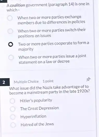 A coalition government (paragraph 14) is one in
which -
When two or more parties exchange
members due to differences in policies
When two or more parties switch their
positions on issues
Two or more parties cooperate to form a
majority
When two or more parties issue a joint
statement on a law or decree
2
Multiple Choice 1 point
What issue did the Nazis take advantage of to
become a mainstream party in the late 1920s?
Hitler's popularity
The Great Depression
Hyperinflation
Hatred of the Jews