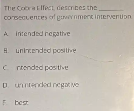 The Cobra Effect describes the __
consequences of government intervention
A. Intended negative
B. unintended positive
C. Intended positive
D. unintended negative
E best