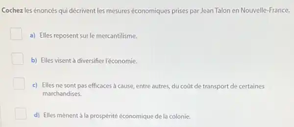 Cochezles énoncés qui décrivent les mesures économiques prises par Jean Talon en Nouvelle-France.
a) Elles reposent sur le mercantilisme.
b) Elles visent à diversifier l'économie.
c) Elles ne sont pas efficaces à cause entre autres, du coat de transport de certaines
marchandises.
d) Elles mènent à la prospérité économique de la colonie.