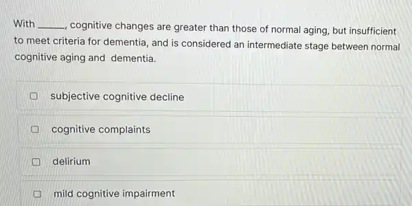 With __ cognitive changes are greater than those of normal aging but insufficient
to meet criteria for dementia, and is considered an intermediate stage between normal
cognitive aging and dementia.
subjective cognitive decline
cognitive complaints
delirium
mild cognitive impairment