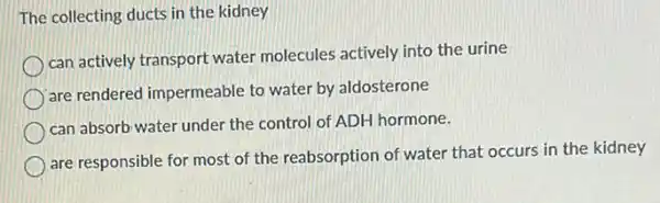 The collecting ducts in the kidney
can actively transport water molecules actively into the urine
are rendered impermeable to water by aldosterone
can absorb water under the control of ADH hormone.
are responsible for most of the reabsorption of water that occurs in the kidney