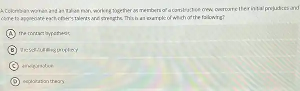 A Colombian woman and an Italian man, working together as members of a construction crew, overcome their initial prejudices and
come to appreciate each other's talents and strengths.This is an example of which of the following?
A the contact hypothesis
B the self-fulfilling prophecy
C amalgamation
D exploitation theory