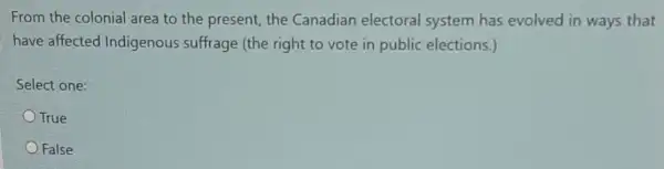 From the colonial area to the present, the Canadian electoral system has evolved in ways that
have affected Indigenous suffrage (the right to vote in public elections.)
Select one:
True
False