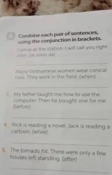 Combine each pair of sentences,
using the conjunction in brackets.
I arrive at the station. I will call you right
after. (as soon as)
__
Many Vietnamese women wear conical
hats. They work in the field (when)
__
3. My father taught me how to use the
computer.Then he bought one for me.
(before)
__
4. Nick is reading a novel Jack is reading a
cartoon. (while)
__
5. The tornado hit.There were only a few
houses left standing (after)
__