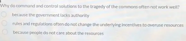 Why do command and control solutions to the tragedy of the commons often not work well?
because the government lacks authority
rules and regulations often do not change the underlying incentives to overuse resources
because people do not care about the resources