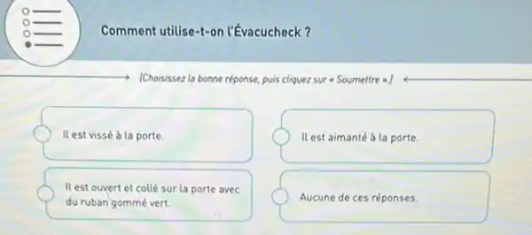 Comment utilise-t-or !'Évacucheck?
[Choisissez la bonne réponse puis cliquez sur Soumettre =.]
Il est vissé à la porte.
Il est aimanté à la porte.
Il est ouvert et collé sur la porte avec
du ruban gommé vert.
Aucune de ces réponses.