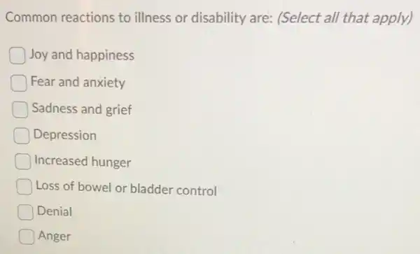 Common reactions to illness or disability are: (Select all that apply)
Joy and happiness
Fear and anxiety
Sadness and grief
Depression
Increased hunger
Loss of bowel or bladder control
Denial
Anger