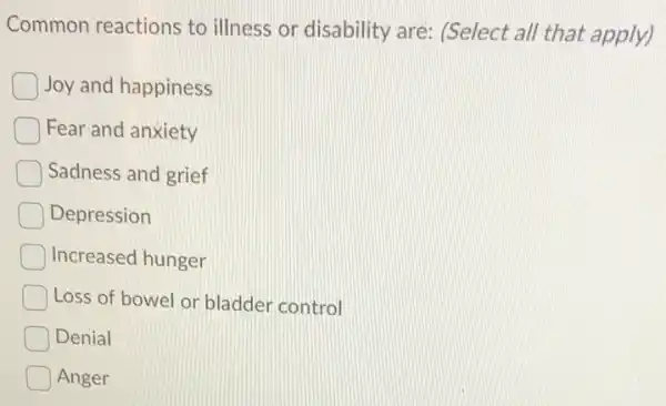 Common reactions to illness or disability are: (Select all that apply)
Joy and happiness
Fear and anxiety
Sadness and grief
Depression
Increased hunger
Loss of bowel or bladder control
Denial
Anger