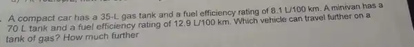 . A compact car has a 35-L gas tank and a fuel efficiency rating of
8.1L/100km
A minivan has a
70 L tank and a fuel efficiency rating of
12.9L/100km
Which vehicle can travel further on a
tank of gas?How much further