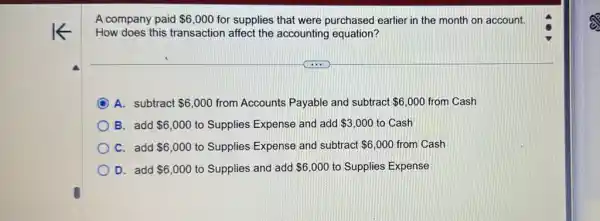 A company paid 6,000 for supplies that were purchased earlier in the month on account.
How does this transaction affect the accounting equation?
A. subtract 6,000 from Accounts Payable and subtract 6,000 from Cash
B. add 6,000 to Supplies Expense and add 3,000 to Cash
C. add 6,000 to Supplies Expense and subtract 6,000 from Cash
D. add 6,000 to Supplies and add 6,000 to Supplies Expense