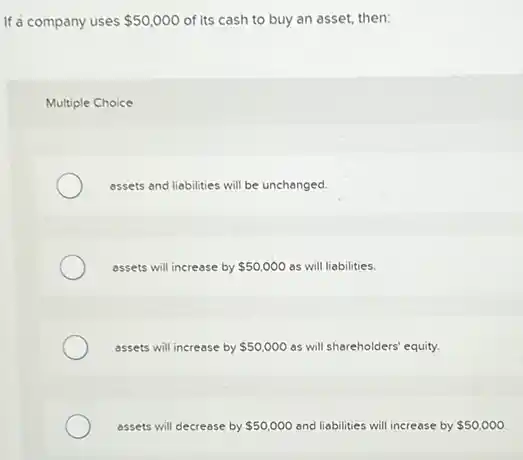 If a company uses 50,000 of its cash to buy an asset, then:
Multiple Choice
assets and liabilities will be unchanged.
assets will increase by 50,000 as will liabilities.
assets will increase by 50,000 as will shareholders'equity.
assets will decrease by 50,000 and liabilities will increase by 50,000